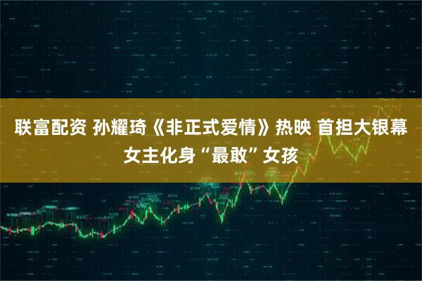 联富配资 孙耀琦《非正式爱情》热映 首担大银幕女主化身“最敢”女孩