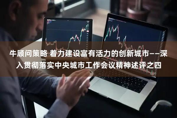牛顾问策略 着力建设富有活力的创新城市——深入贯彻落实中央城市工作会议精神述评之四