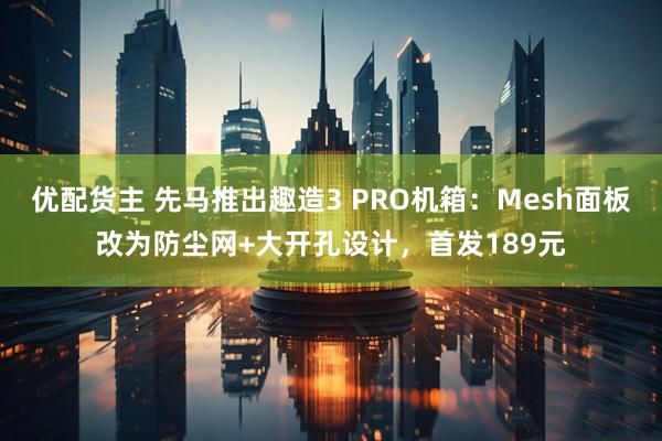 优配货主 先马推出趣造3 PRO机箱：Mesh面板改为防尘网+大开孔设计，首发189元