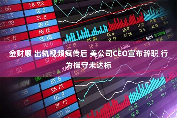 金财顺 出轨视频疯传后 美公司CEO宣布辞职 行为操守未达标