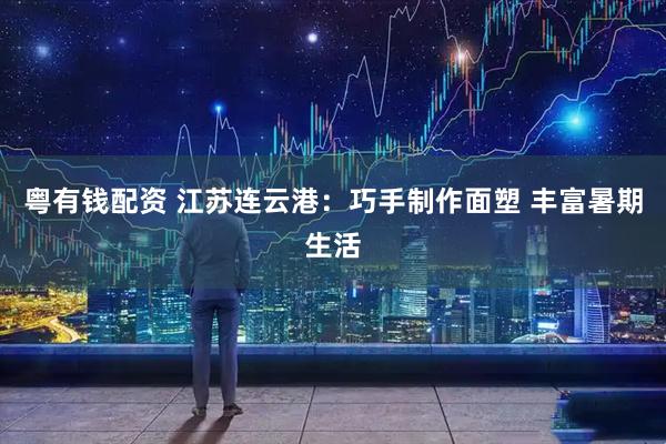 粤有钱配资 江苏连云港：巧手制作面塑 丰富暑期生活