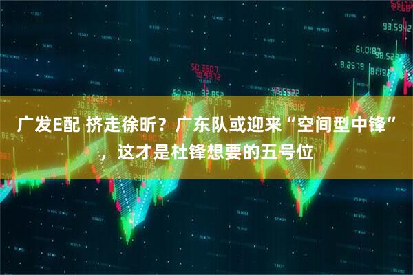 广发E配 挤走徐昕？广东队或迎来“空间型中锋”，这才是杜锋想要的五号位