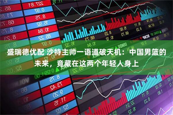 盛瑞德优配 沙特主帅一语道破天机：中国男篮的未来，竟藏在这两个年轻人身上
