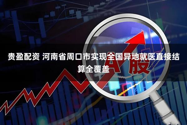 贵盈配资 河南省周口市实现全国异地就医直接结算全覆盖