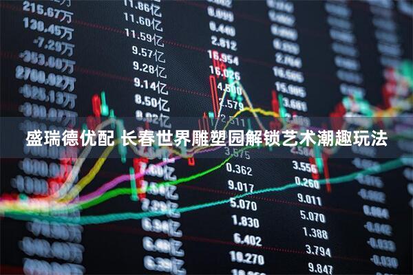 盛瑞德优配 长春世界雕塑园解锁艺术潮趣玩法