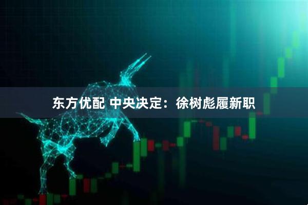 东方优配 中央决定：徐树彪履新职