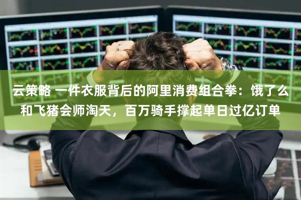 云策略 一件衣服背后的阿里消费组合拳：饿了么和飞猪会师淘天，百万骑手撑起单日过亿订单