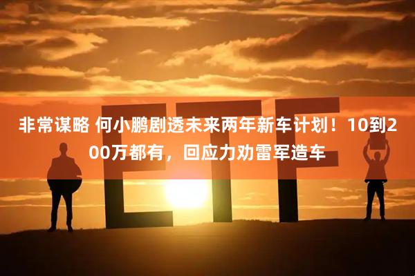 非常谋略 何小鹏剧透未来两年新车计划！10到200万都有，回应力劝雷军造车
