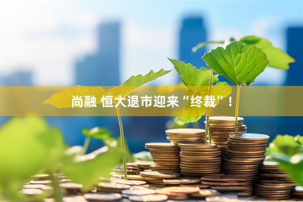 尚融 恒大退市迎来“终裁”！