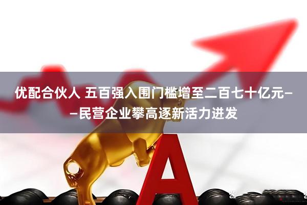 优配合伙人 五百强入围门槛增至二百七十亿元——民营企业攀高逐新活力迸发