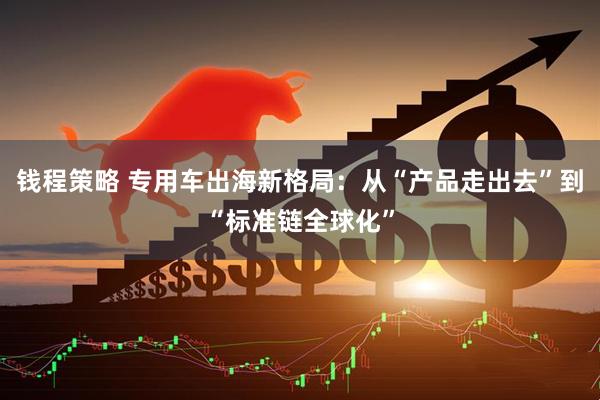 钱程策略 专用车出海新格局：从“产品走出去”到“标准链全球化”