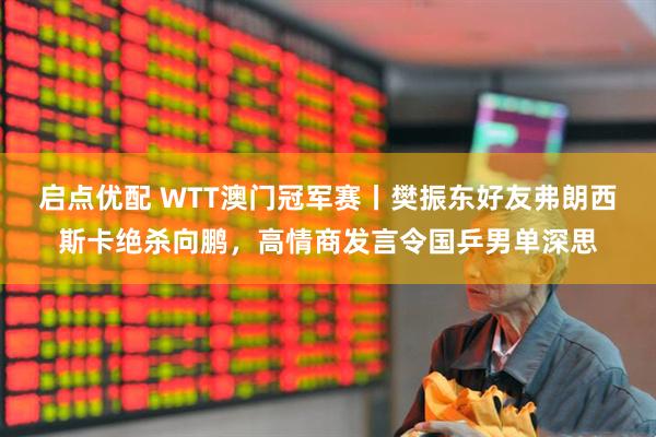 启点优配 WTT澳门冠军赛丨樊振东好友弗朗西斯卡绝杀向鹏，高情商发言令国乒男单深思