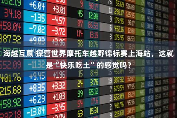 海越互赢 探营世界摩托车越野锦标赛上海站，这就是“快乐吃土”的感觉吗？