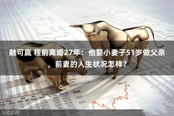融可赢 程前离婚27年：他娶小妻子51岁做父亲，前妻的人生状况怎样？