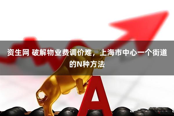 资生网 破解物业费调价难，上海市中心一个街道的N种方法