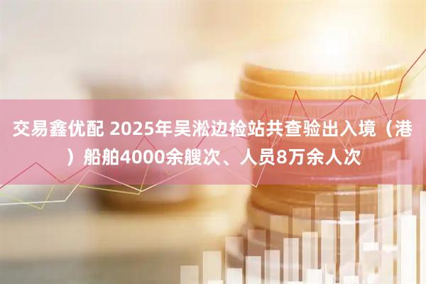 交易鑫优配 2025年吴淞边检站共查验出入境（港）船舶4000余艘次、人员8万余人次