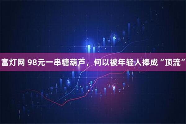 富灯网 98元一串糖葫芦，何以被年轻人捧成“顶流”