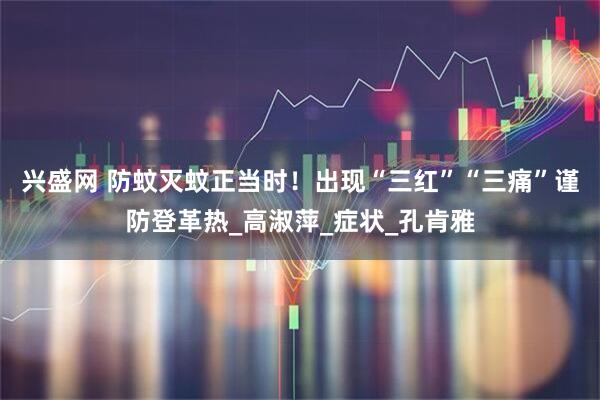兴盛网 防蚊灭蚊正当时！出现“三红”“三痛”谨防登革热_高淑萍_症状_孔肯雅