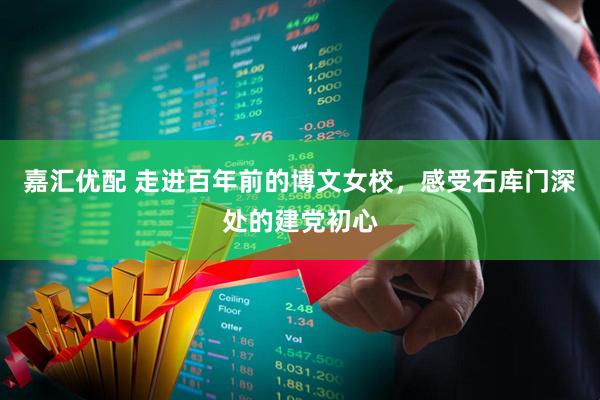嘉汇优配 走进百年前的博文女校，感受石库门深处的建党初心